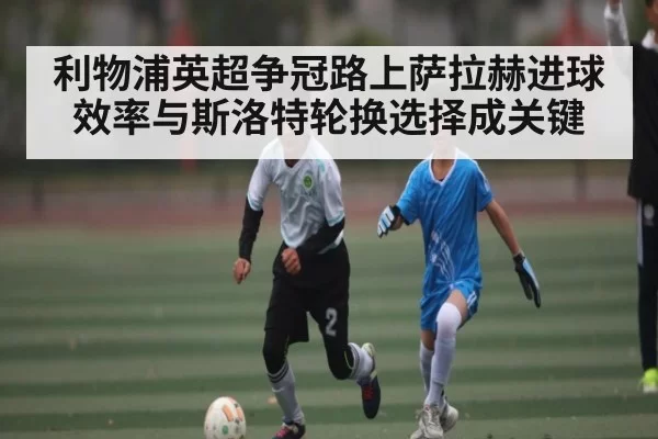 利物浦英超争冠路上萨拉赫进球效率与斯洛特轮换选择成关键
