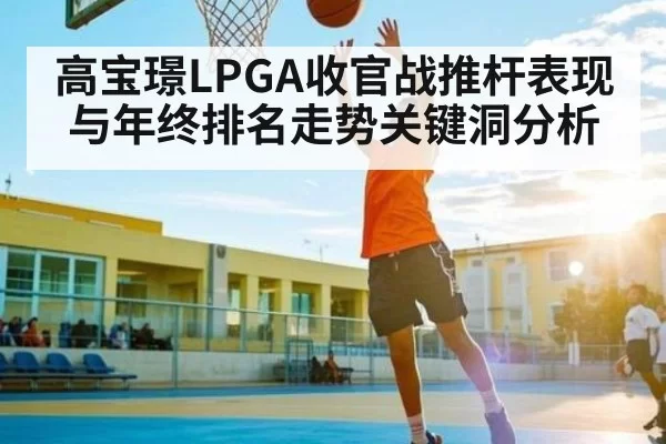 高宝璟LPGA收官战推杆表现与年终排名走势关键洞分析